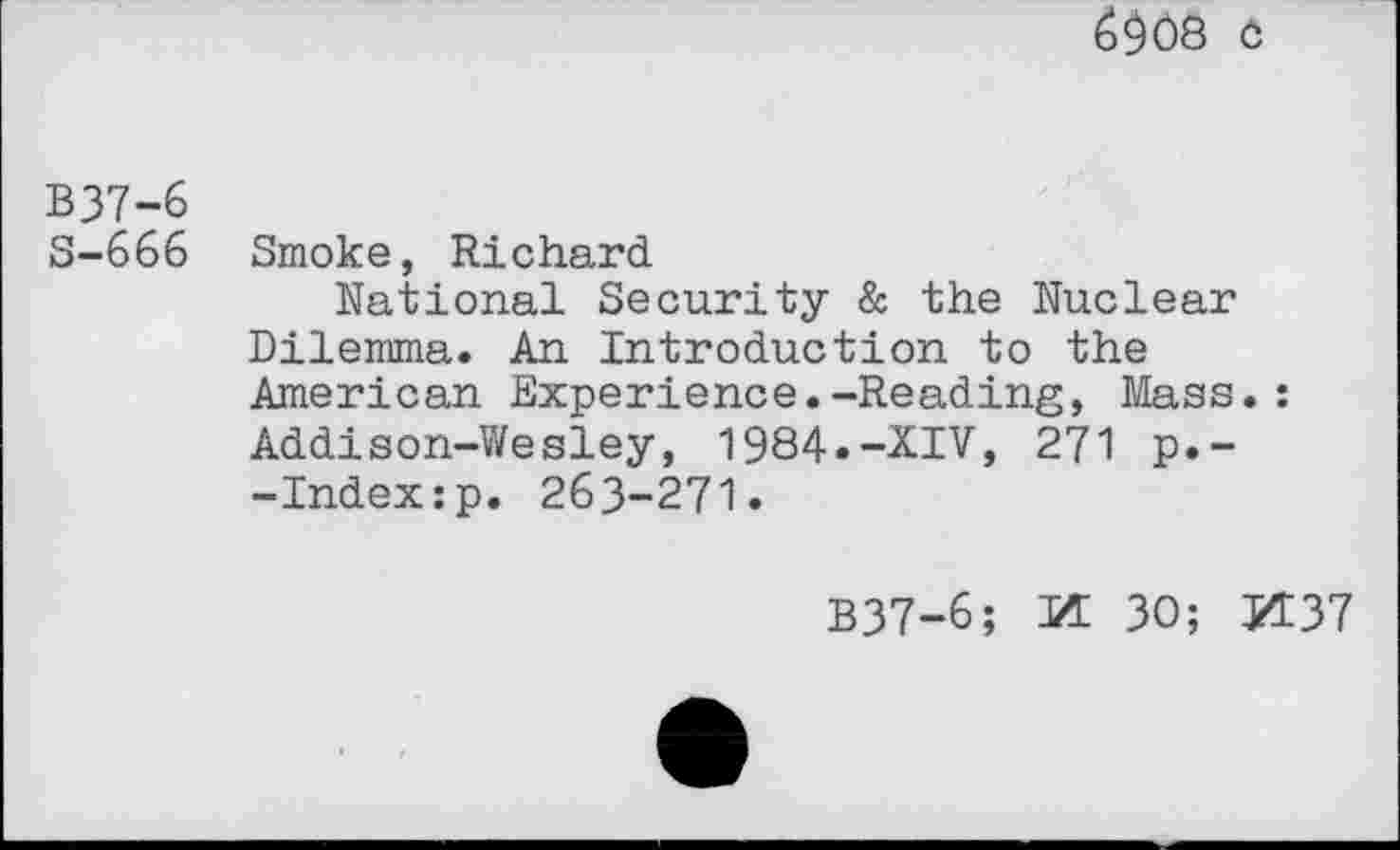 ﻿6$08 C
B37-6
S-666 Smoke, Richard
National Security & the Nuclear Dilemma. An Introduction to the American Experience.-Reading, Mass.:
Addison-Wesley, 1984»-XIV, 271 p.--Index:p. 263-271.
B37-6; M 30; K37